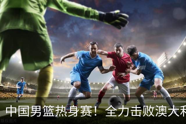 中国男篮热身赛！全力击败澳大利亚，郭士强打造双塔，央视直播
